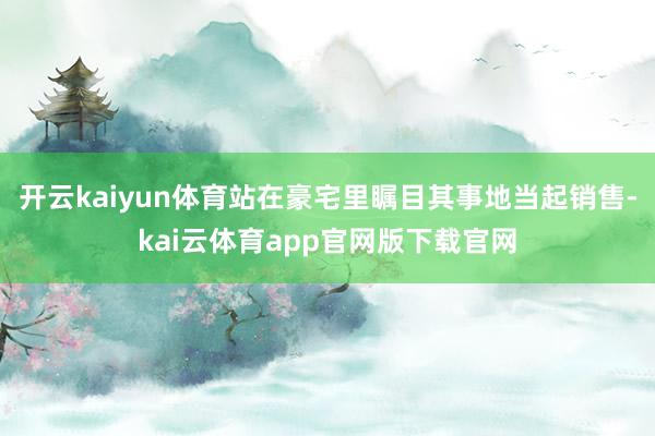 开云kaiyun体育站在豪宅里瞩目其事地当起销售-kai云体育app官网版下载官网