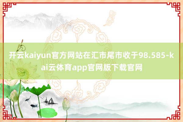 开云kaiyun官方网站在汇市尾市收于98.585-kai云体育app官网版下载官网