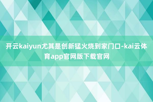 开云kaiyun尤其是创新猛火烧到家门口-kai云体育app官网版下载官网