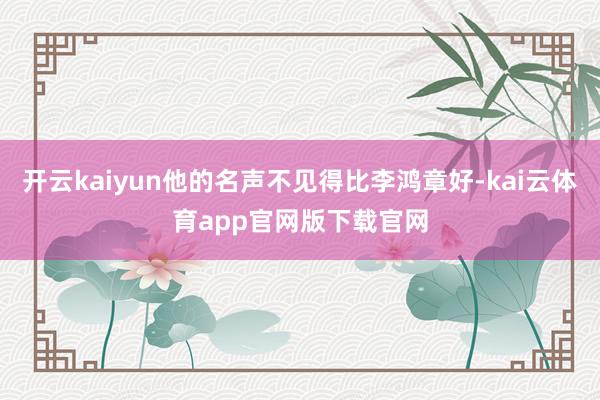 开云kaiyun他的名声不见得比李鸿章好-kai云体育app官网版下载官网