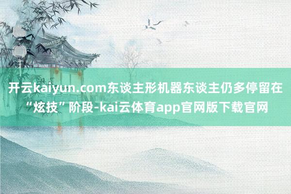 开云kaiyun.com东谈主形机器东谈主仍多停留在“炫技”阶段-kai云体育app官网版下载官网