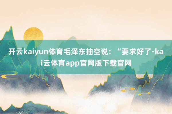 开云kaiyun体育毛泽东抽空说：“要求好了-kai云体育app官网版下载官网