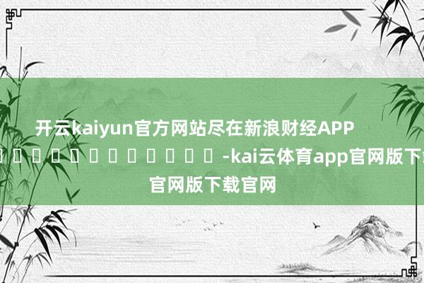 开云kaiyun官方网站尽在新浪财经APP -kai云体育app官网版下载官网