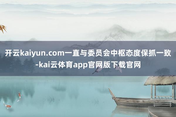 开云kaiyun.com一直与委员会中枢态度保抓一致-kai云体育app官网版下载官网