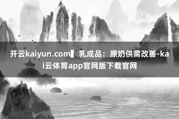 开云kaiyun.com　　▍乳成品：原奶供需改善-kai云体育app官网版下载官网