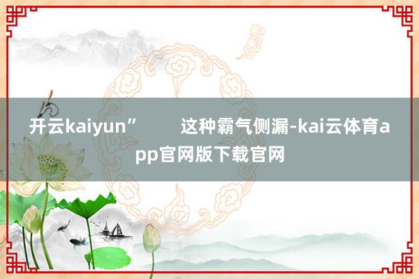 开云kaiyun”        这种霸气侧漏-kai云体育app官网版下载官网
