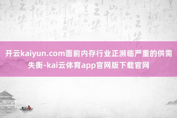 开云kaiyun.com面前内存行业正濒临严重的供需失衡-kai云体育app官网版下载官网
