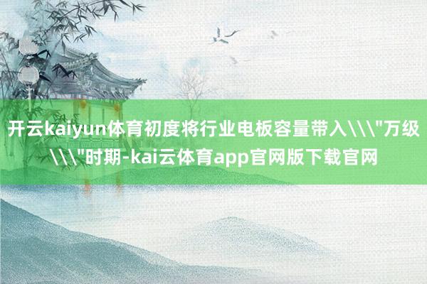 开云kaiyun体育初度将行业电板容量带入\