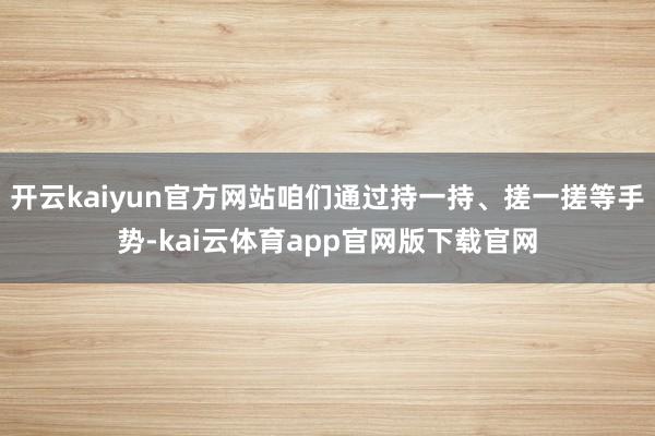 开云kaiyun官方网站咱们通过持一持、搓一搓等手势-kai云体育app官网版下载官网