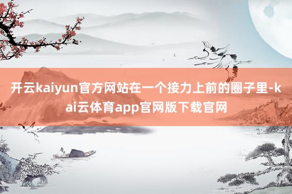 开云kaiyun官方网站在一个接力上前的圈子里-kai云体育app官网版下载官网