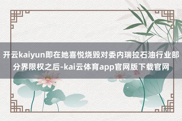 开云kaiyun即在她喜悦烧毁对委内瑞拉石油行业部分界限权之后-kai云体育app官网版下载官网