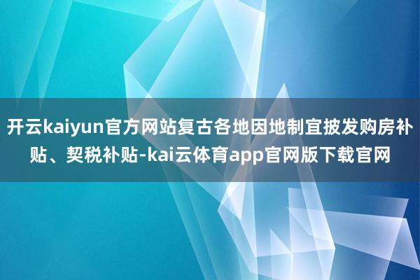 开云kaiyun官方网站复古各地因地制宜披发购房补贴、契税补贴-kai云体育app官网版下载官网