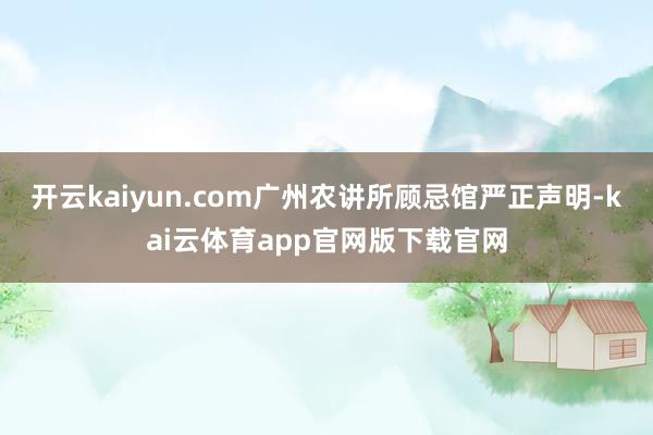 开云kaiyun.com广州农讲所顾忌馆严正声明-kai云体育app官网版下载官网