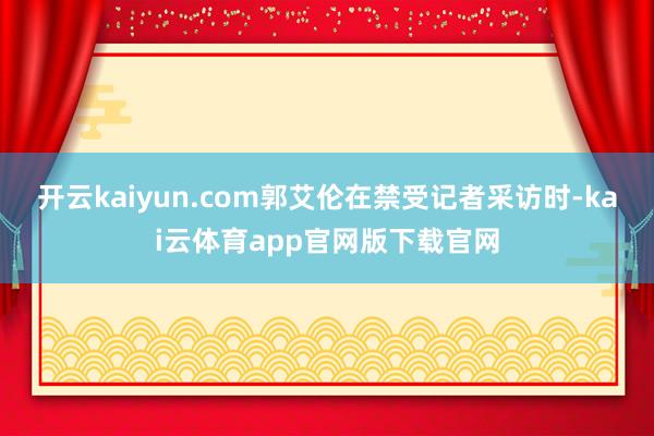 开云kaiyun.com郭艾伦在禁受记者采访时-kai云体育app官网版下载官网