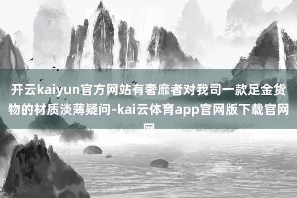 开云kaiyun官方网站有奢靡者对我司一款足金货物的材质淡薄疑问-kai云体育app官网版下载官网
