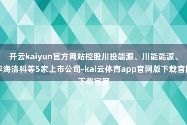 开云kaiyun官方网站控股川投能源、川能能源、华海清科等5家上市公司-kai云体育app官网版下载官网