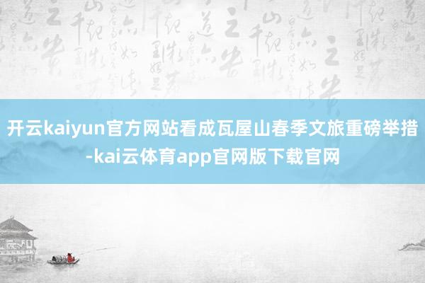 开云kaiyun官方网站看成瓦屋山春季文旅重磅举措-kai云体育app官网版下载官网