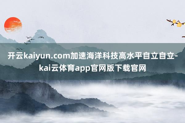 开云kaiyun.com加速海洋科技高水平自立自立-kai云体育app官网版下载官网