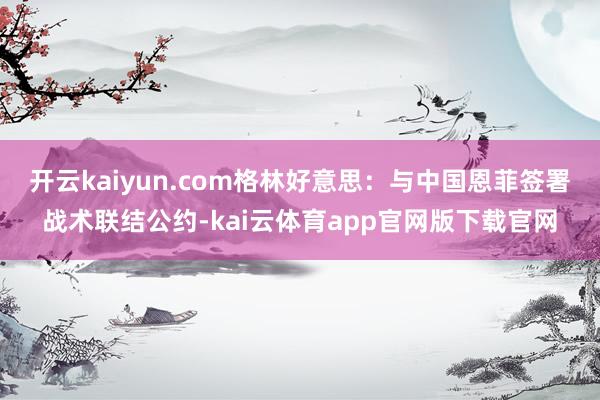 开云kaiyun.com格林好意思：与中国恩菲签署战术联结公约-kai云体育app官网版下载官网